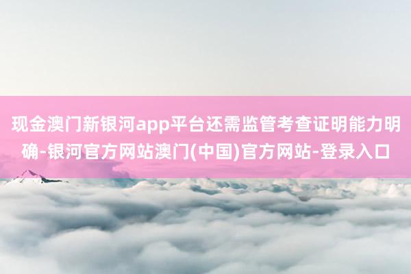 现金澳门新银河app平台还需监管考查证明能力明确-银河官方网站澳门(中国)官方网站-登录入口