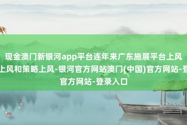现金澳门新银河app平台连年来广东施展平台上风、绽放上风和策略上风-银河官方网站澳门(中国)官方网站-登录入口
