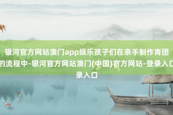 银河官方网站澳门app娱乐孩子们在亲手制作青团的流程中-银河官方网站澳门(中国)官方网站-登录入口