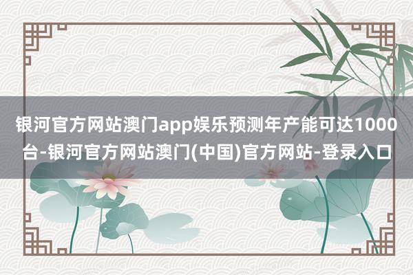 银河官方网站澳门app娱乐预测年产能可达1000台-银河官方网站澳门(中国)官方网站-登录入口