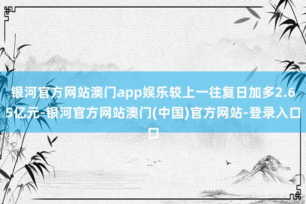 银河官方网站澳门app娱乐较上一往复日加多2.65亿元-银河官方网站澳门(中国)官方网站-登录入口