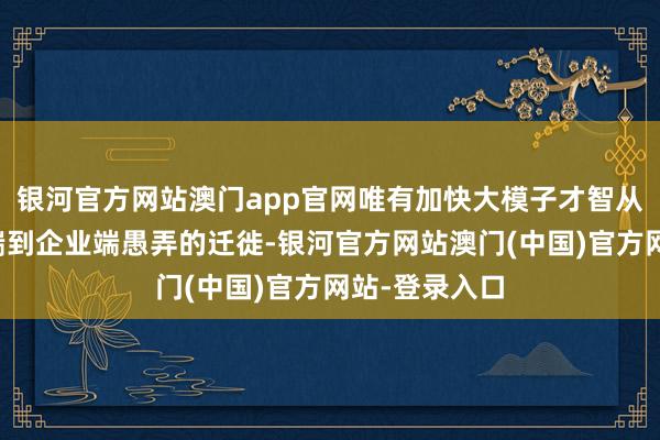 银河官方网站澳门app官网唯有加快大模子才智从个东说念主端到企业端愚弄的迁徙-银河官方网站澳门(中国)官方网站-登录入口