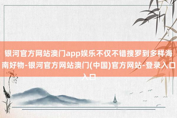 银河官方网站澳门app娱乐不仅不错搜罗到多样海南好物-银河官方网站澳门(中国)官方网站-登录入口