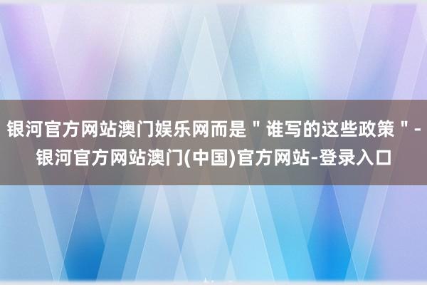 银河官方网站澳门娱乐网而是＂谁写的这些政策＂-银河官方网站澳门(中国)官方网站-登录入口