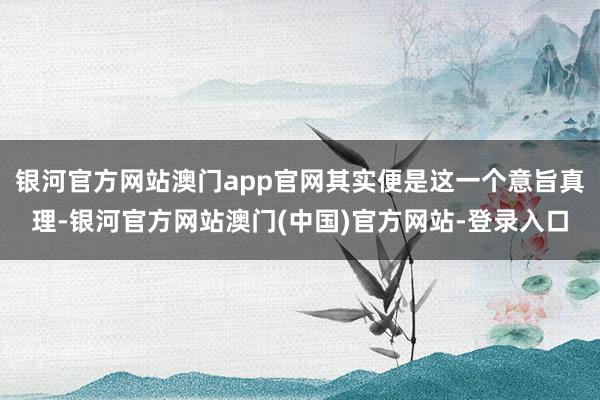 银河官方网站澳门app官网其实便是这一个意旨真理-银河官方网站澳门(中国)官方网站-登录入口