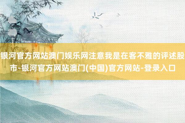 银河官方网站澳门娱乐网注意我是在客不雅的评述股市-银河官方网站澳门(中国)官方网站-登录入口
