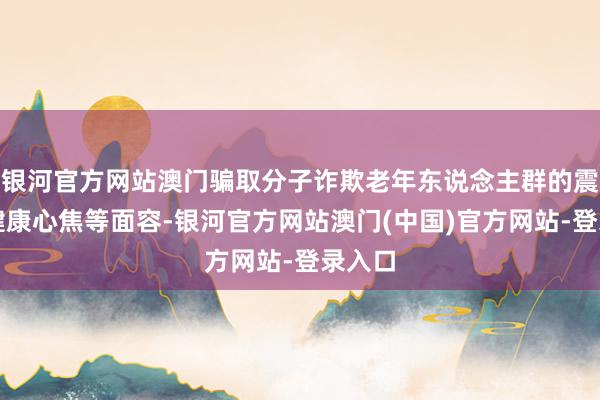 银河官方网站澳门骗取分子诈欺老年东说念主群的震恐、健康心焦等面容-银河官方网站澳门(中国)官方网站-登录入口