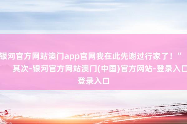 银河官方网站澳门app官网我在此先谢过行家了！”        其次-银河官方网站澳门(中国)官方网站-登录入口
