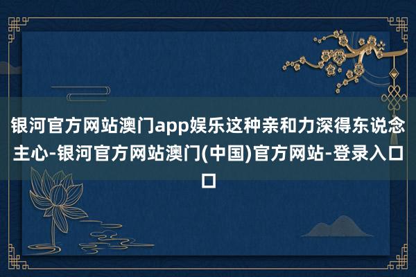 银河官方网站澳门app娱乐这种亲和力深得东说念主心-银河官方网站澳门(中国)官方网站-登录入口