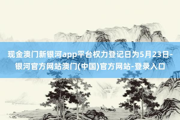 现金澳门新银河app平台权力登记日为5月23日-银河官方网站澳门(中国)官方网站-登录入口