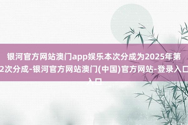 银河官方网站澳门app娱乐本次分成为2025年第2次分成-银河官方网站澳门(中国)官方网站-登录入口