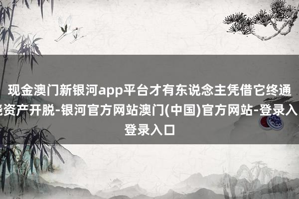 现金澳门新银河app平台才有东说念主凭借它终通晓资产开脱-银河官方网站澳门(中国)官方网站-登录入口