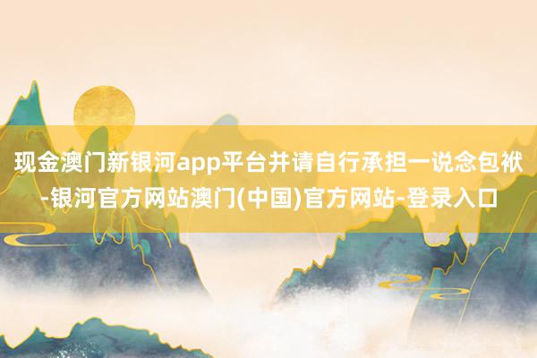 现金澳门新银河app平台并请自行承担一说念包袱-银河官方网站澳门(中国)官方网站-登录入口
