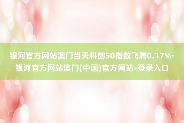 银河官方网站澳门当天科创50指数飞腾0.17%-银河官方网站澳门(中国)官方网站-登录入口