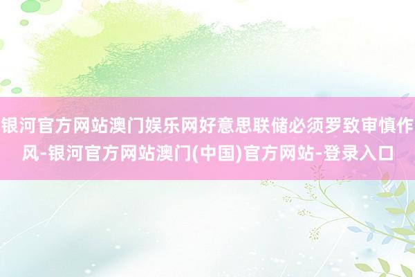 银河官方网站澳门娱乐网好意思联储必须罗致审慎作风-银河官方网站澳门(中国)官方网站-登录入口