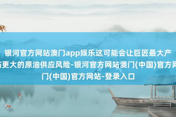 银河官方网站澳门app娱乐这可能会让巨匠最大产油国之一濒临更大的原油供应风险-银河官方网站澳门(中国)官方网站-登录入口
