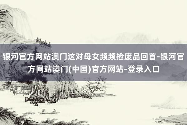 银河官方网站澳门这对母女频频捡废品回首-银河官方网站澳门(中国)官方网站-登录入口