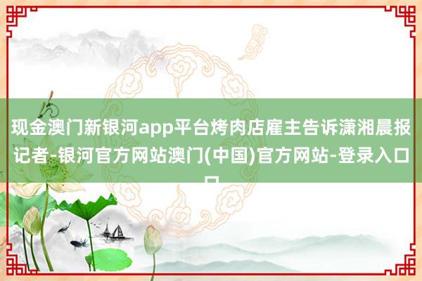 现金澳门新银河app平台烤肉店雇主告诉潇湘晨报记者-银河官方网站澳门(中国)官方网站-登录入口