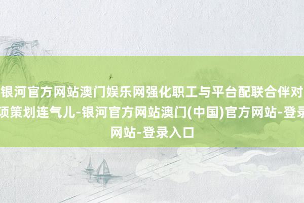 银河官方网站澳门娱乐网强化职工与平台配联合伴对公益项策划连气儿-银河官方网站澳门(中国)官方网站-登录入口