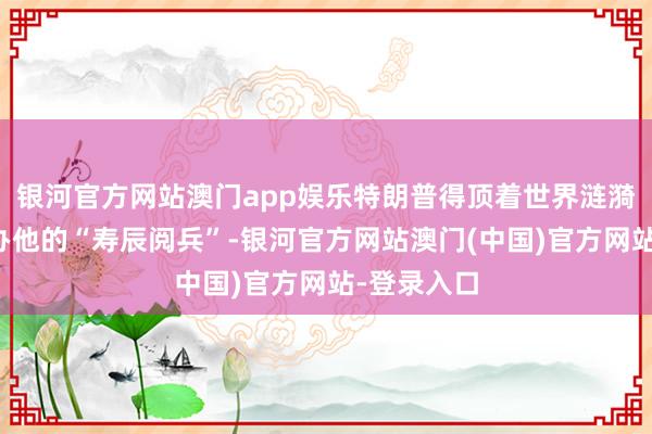 银河官方网站澳门app娱乐特朗普得顶着世界涟漪的大暗影办他的“寿辰阅兵”-银河官方网站澳门(中国)官方网站-登录入口