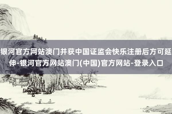 银河官方网站澳门并获中国证监会快乐注册后方可延伸-银河官方网站澳门(中国)官方网站-登录入口