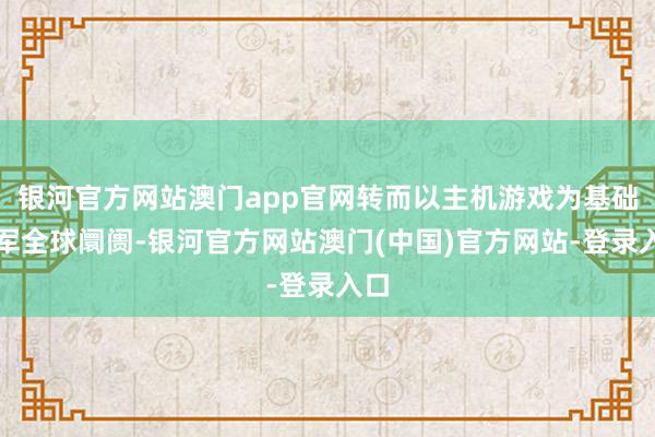 银河官方网站澳门app官网转而以主机游戏为基础进军全球阛阓-银河官方网站澳门(中国)官方网站-登录入口