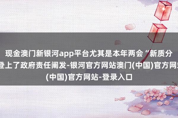 现金澳门新银河app平台尤其是本年两会“新质分娩力”以致登上了政府责任阐发-银河官方网站澳门(中国)官方网站-登录入口