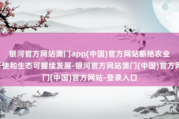 银河官方网站澳门app(中国)官方网站断绝农业资源的高效行使和生态可握续发展-银河官方网站澳门(中国)官方网站-登录入口