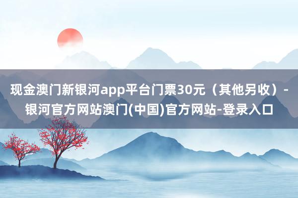 现金澳门新银河app平台门票30元（其他另收）-银河官方网站澳门(中国)官方网站-登录入口