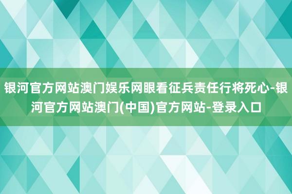 银河官方网站澳门娱乐网眼看征兵责任行将死心-银河官方网站澳门(中国)官方网站-登录入口