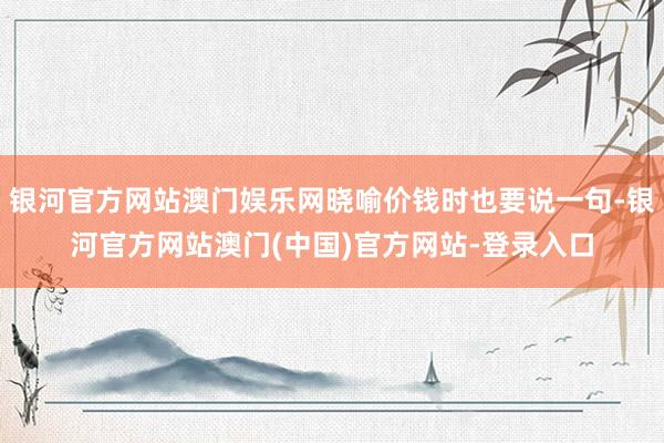 银河官方网站澳门娱乐网晓喻价钱时也要说一句-银河官方网站澳门(中国)官方网站-登录入口