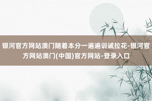 银河官方网站澳门随着本分一遍遍训诫拉花-银河官方网站澳门(中国)官方网站-登录入口