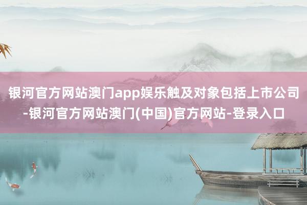 银河官方网站澳门app娱乐触及对象包括上市公司-银河官方网站澳门(中国)官方网站-登录入口