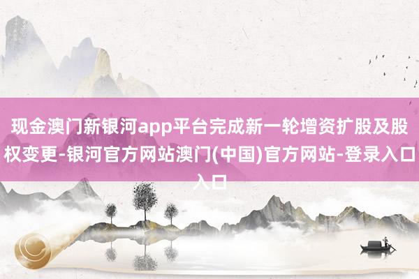现金澳门新银河app平台完成新一轮增资扩股及股权变更-银河官方网站澳门(中国)官方网站-登录入口