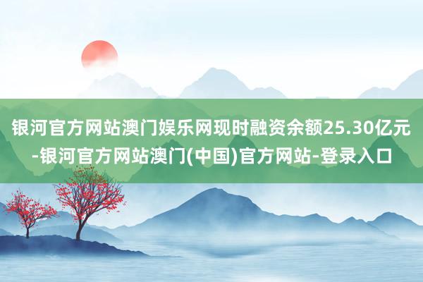 银河官方网站澳门娱乐网现时融资余额25.30亿元-银河官方网站澳门(中国)官方网站-登录入口