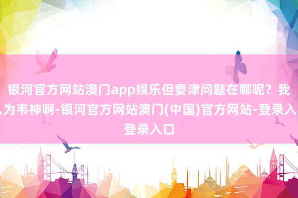 银河官方网站澳门app娱乐但要津问题在哪呢？我认为韦神啊-银河官方网站澳门(中国)官方网站-登录入口