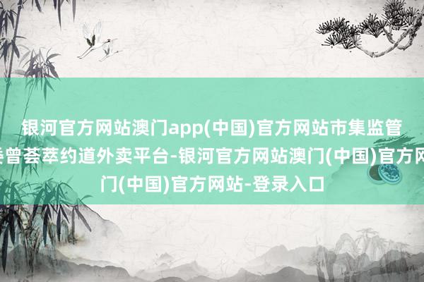 银河官方网站澳门app(中国)官方网站市集监管总局等五部委曾荟萃约道外卖平台-银河官方网站澳门(中国)官方网站-登录入口