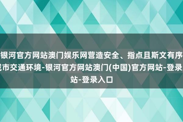 银河官方网站澳门娱乐网营造安全、指点且斯文有序的城市交通环境-银河官方网站澳门(中国)官方网站-登录入口