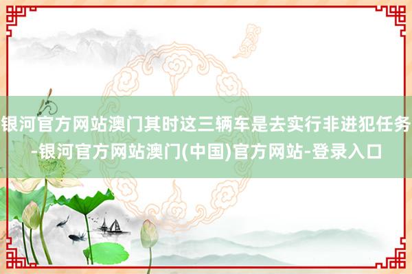 银河官方网站澳门其时这三辆车是去实行非进犯任务-银河官方网站澳门(中国)官方网站-登录入口
