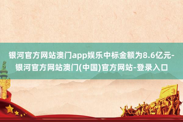 银河官方网站澳门app娱乐中标金额为8.6亿元-银河官方网站澳门(中国)官方网站-登录入口