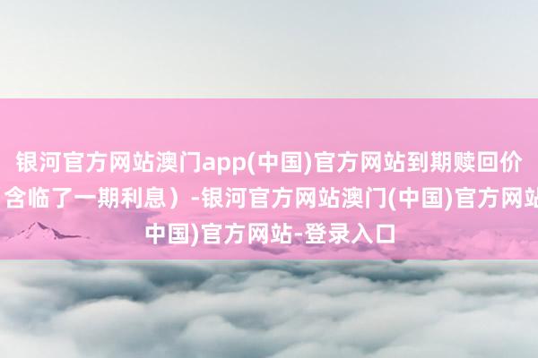 银河官方网站澳门app(中国)官方网站到期赎回价为110元（含临了一期利息）-银河官方网站澳门(中国)官方网站-登录入口