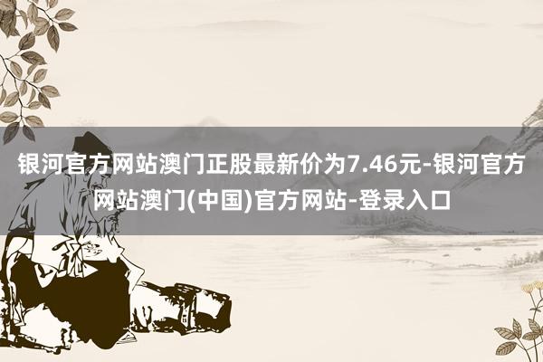 银河官方网站澳门正股最新价为7.46元-银河官方网站澳门(中国)官方网站-登录入口