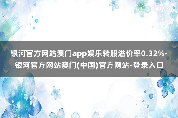 银河官方网站澳门app娱乐转股溢价率0.32%-银河官方网站澳门(中国)官方网站-登录入口