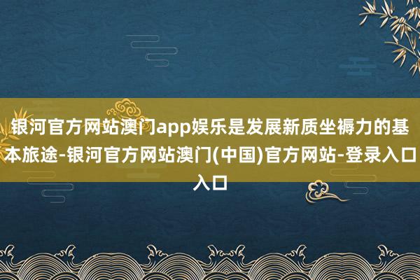 银河官方网站澳门app娱乐是发展新质坐褥力的基本旅途-银河官方网站澳门(中国)官方网站-登录入口