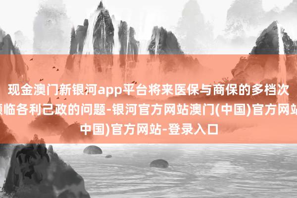 现金澳门新银河app平台将来医保与商保的多档次发展可能濒临各利己政的问题-银河官方网站澳门(中国)官方网站-登录入口