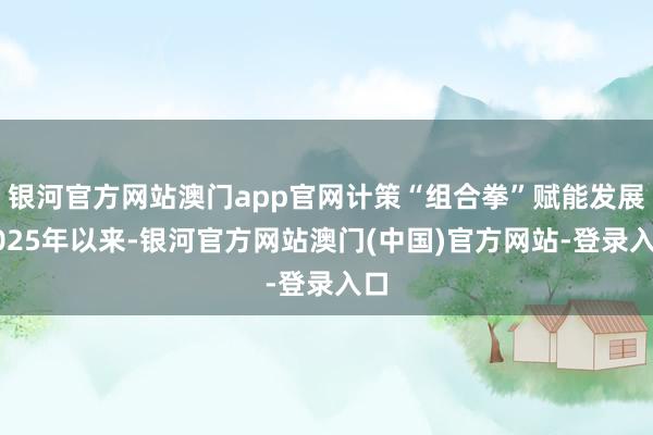 银河官方网站澳门app官网　　计策“组合拳”赋能发展　　2025年以来-银河官方网站澳门(中国)官方网站-登录入口