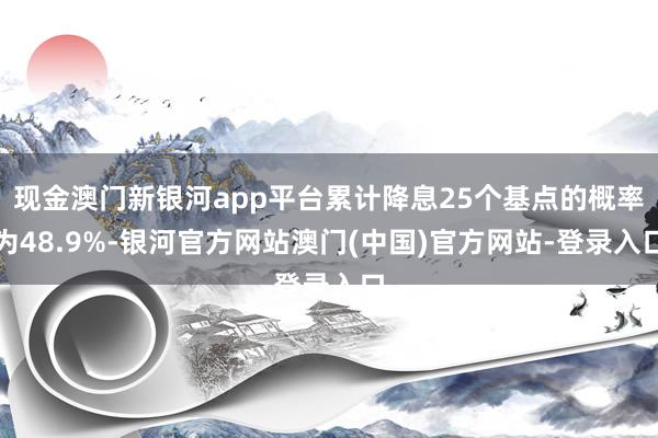 现金澳门新银河app平台累计降息25个基点的概率为48.9%-银河官方网站澳门(中国)官方网站-登录入口