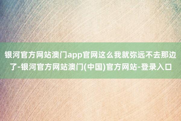 银河官方网站澳门app官网这么我就弥远不去那边了-银河官方网站澳门(中国)官方网站-登录入口