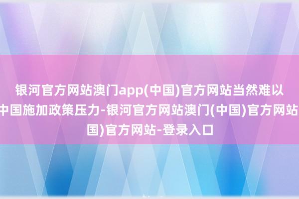 银河官方网站澳门app(中国)官方网站当然难以再蚁集给中国施加政策压力-银河官方网站澳门(中国)官方网站-登录入口
