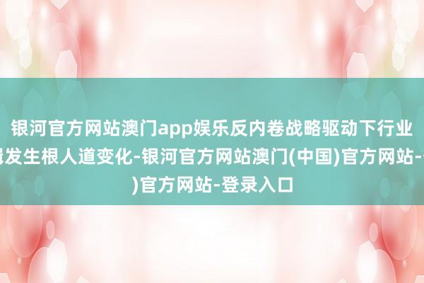 银河官方网站澳门app娱乐反内卷战略驱动下行业估值逻辑发生根人道变化-银河官方网站澳门(中国)官方网站-登录入口